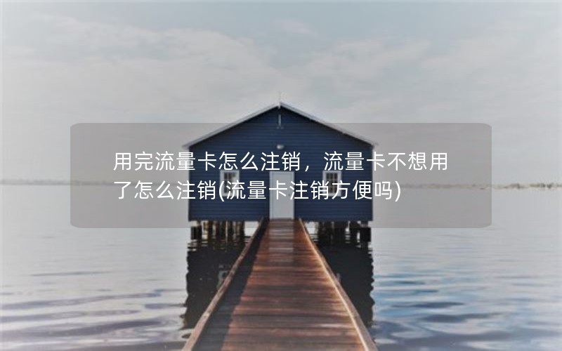 用完流量卡怎么注销，流量卡不想用了怎么注销(流量卡注销方便吗)