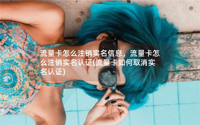 流量卡怎么注销实名信息，流量卡怎么注销实名认证(流量卡如何取消实名认证)