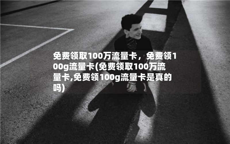 免费领取100万流量卡，免费领100g流量卡(免费领取100万流量卡,免费领100g流量卡是真的吗)