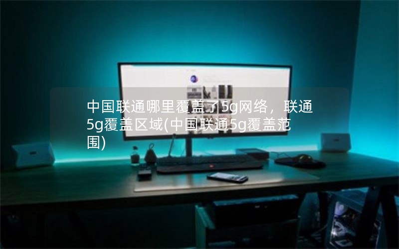 中国联通哪里覆盖了5g网络，联通5g覆盖区域(中国联通5g覆盖范围)