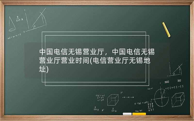 中国电信无锡营业厅，中国电信无锡营业厅营业时间(电信营业厅无锡地址)