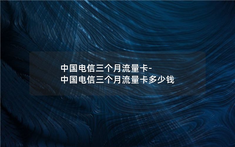 中国电信三个月流量卡-中国电信三个月流量卡多少钱