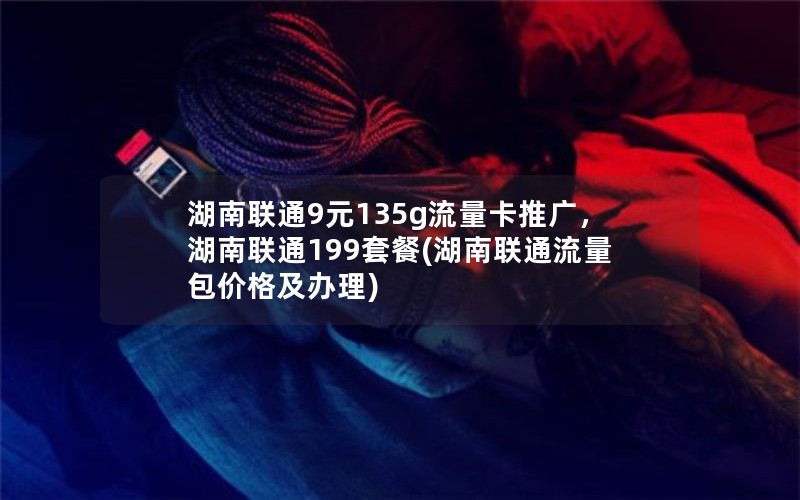 湖南联通9元135g流量卡推广，湖南联通199套餐(湖南联通流量包价格及办理)