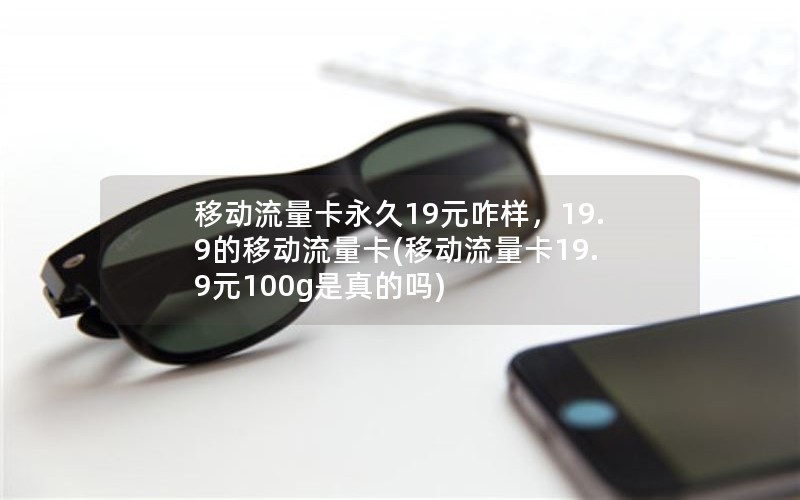 移动流量卡永久19元咋样，19.9的移动流量卡(移动流量卡19.9元100g是真的吗)