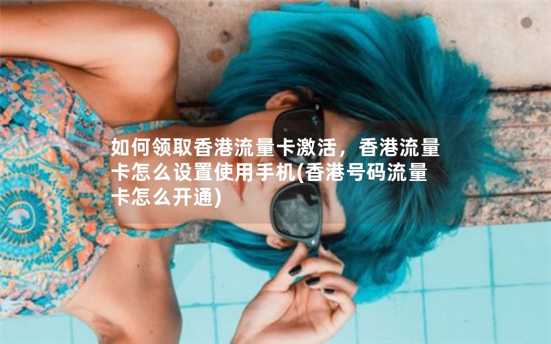 如何领取香港流量卡激活，香港流量卡怎么设置使用手机(香港号码流量卡怎么开通)