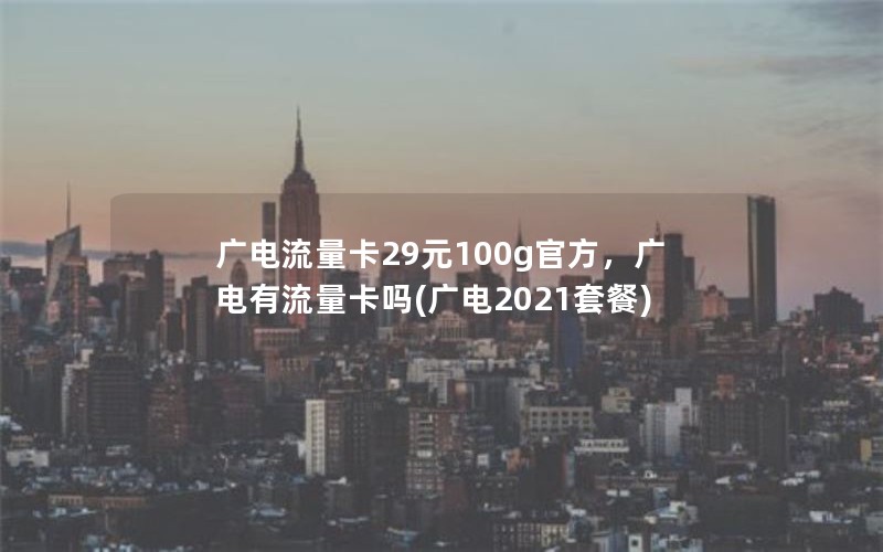 广电流量卡29元100g官方，广电有流量卡吗(广电2021套餐)