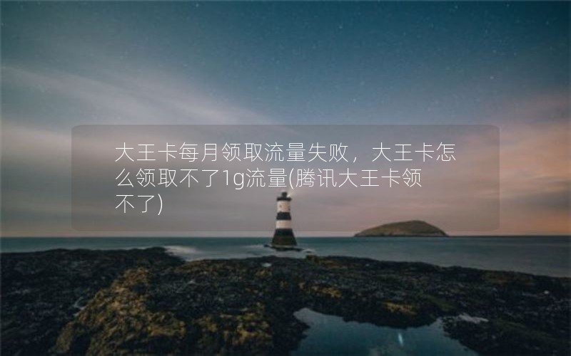 大王卡每月领取流量失败，大王卡怎么领取不了1g流量(腾讯大王卡领不了)