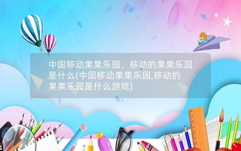 中国移动果果乐园，移动的果果乐园是什么(中国移动果果乐园,移动的果果乐园是什么游戏)