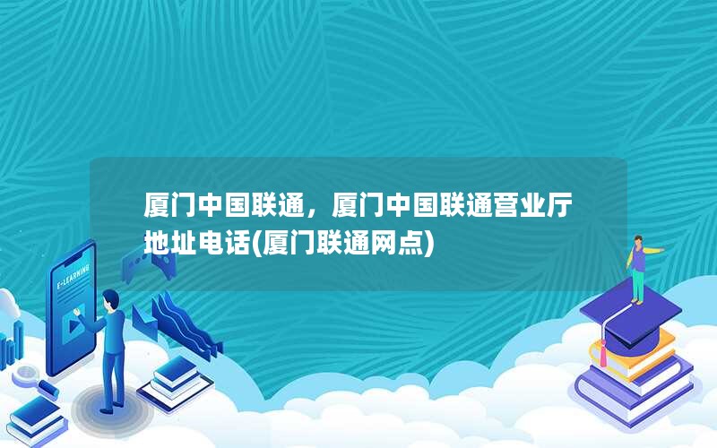 厦门中国联通，厦门中国联通营业厅地址电话(厦门联通网点)