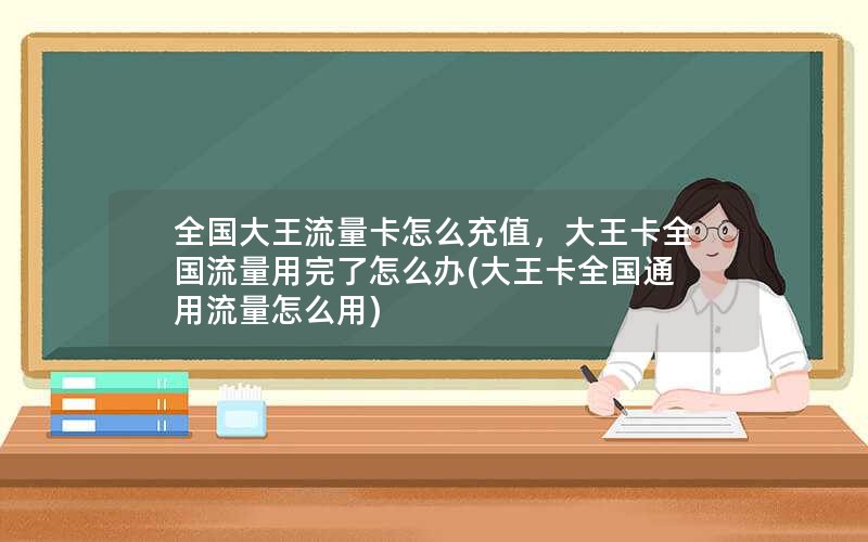 全国大王流量卡怎么充值，大王卡全国流量用完了怎么办(大王卡全国通用流量怎么用)