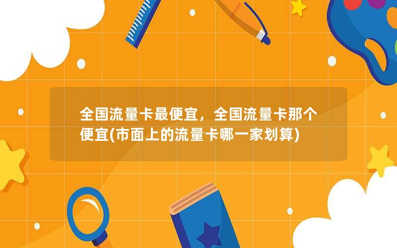 全国流量卡最便宜，全国流量卡那个便宜(市面上的流量卡哪一家划算)