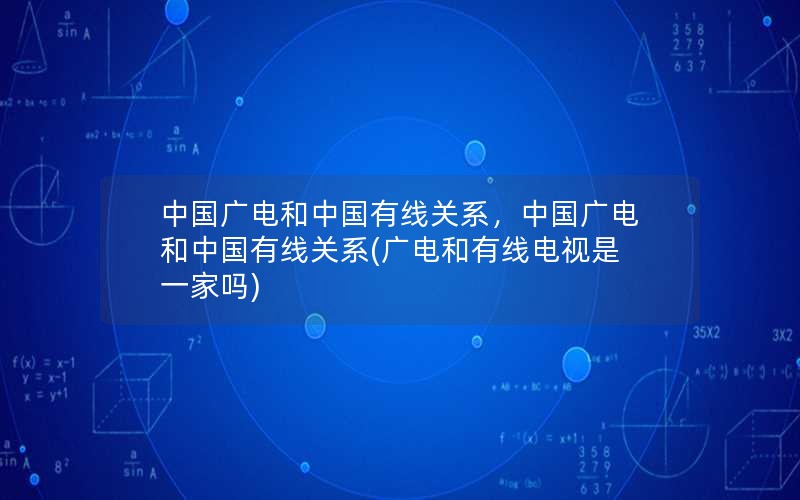 中国广电和中国有线关系，中国广电和中国有线关系(广电和有线电视是一家吗)