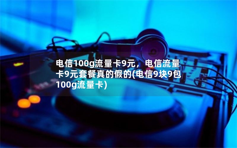 电信100g流量卡9元，电信流量卡9元套餐真的假的(电信9块9包100g流量卡)