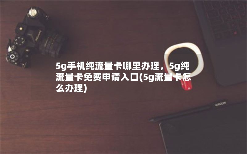 5g手机纯流量卡哪里办理，5g纯流量卡免费申请入口(5g流量卡怎么办理)