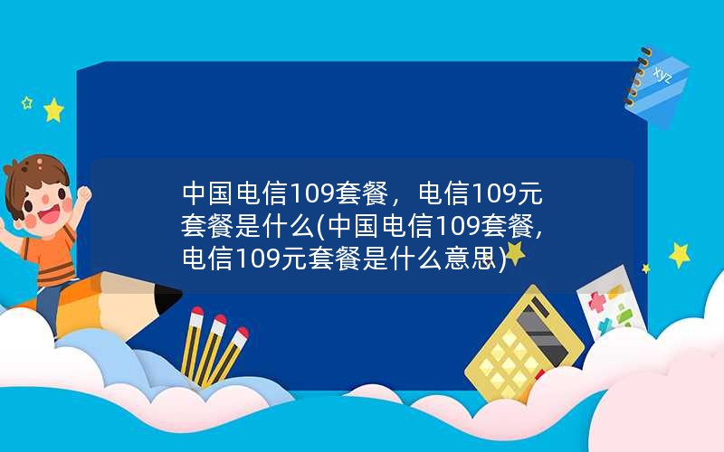 中国电信109套餐，电信109元套餐是什么(中国电信109套餐,电信109元套餐是什么意思)