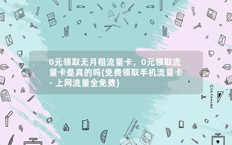 0元领取无月租流量卡，0元领取流量卡是真的吗(免费领取手机流量卡 - 上网流量全免费)