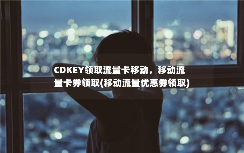 CDKEY领取流量卡移动，移动流量卡券领取(移动流量优惠券领取)