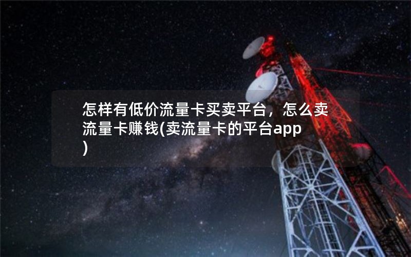 怎样有低价流量卡买卖平台，怎么卖流量卡赚钱(卖流量卡的平台app)