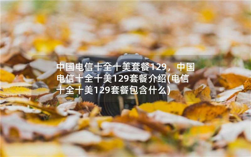 中国电信十全十美套餐129，中国电信十全十美129套餐介绍(电信十全十美129套餐包含什么)