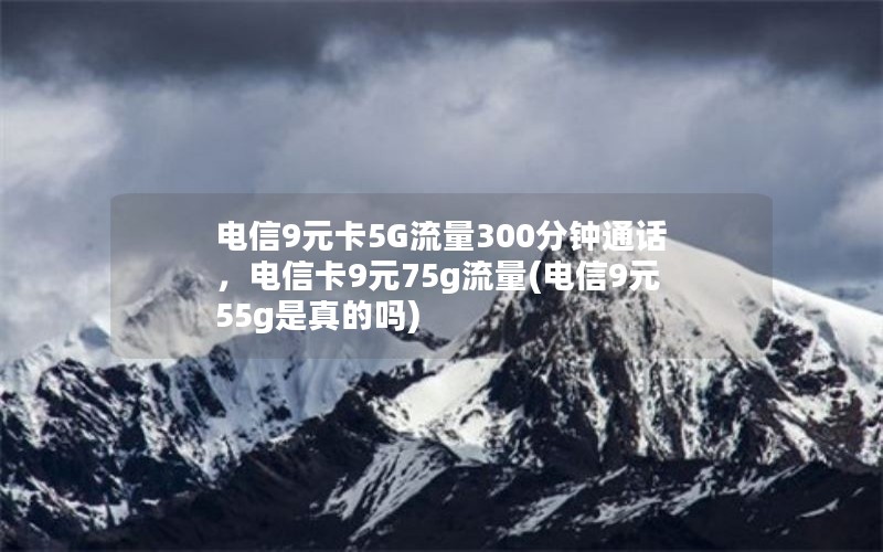 电信9元卡5G流量300分钟通话，电信卡9元75g流量(电信9元55g是真的吗)