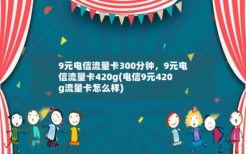 9元电信流量卡300分钟，9元电信流量卡420g(电信9元420g流量卡怎么样)