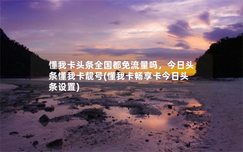 懂我卡头条全国都免流量吗，今日头条懂我卡靓号(懂我卡畅享卡今日头条设置)