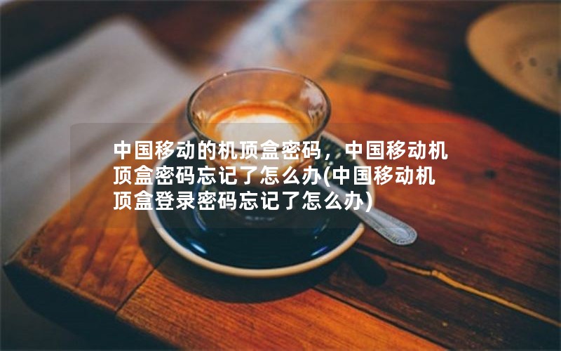 中国移动的机顶盒密码，中国移动机顶盒密码忘记了怎么办(中国移动机顶盒登录密码忘记了怎么办)