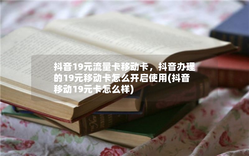 抖音19元流量卡移动卡，抖音办理的19元移动卡怎么开启使用(抖音移动19元卡怎么样)