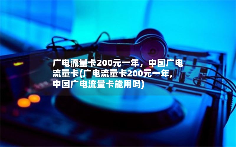 广电流量卡200元一年，中国广电流量卡(广电流量卡200元一年,中国广电流量卡能用吗)