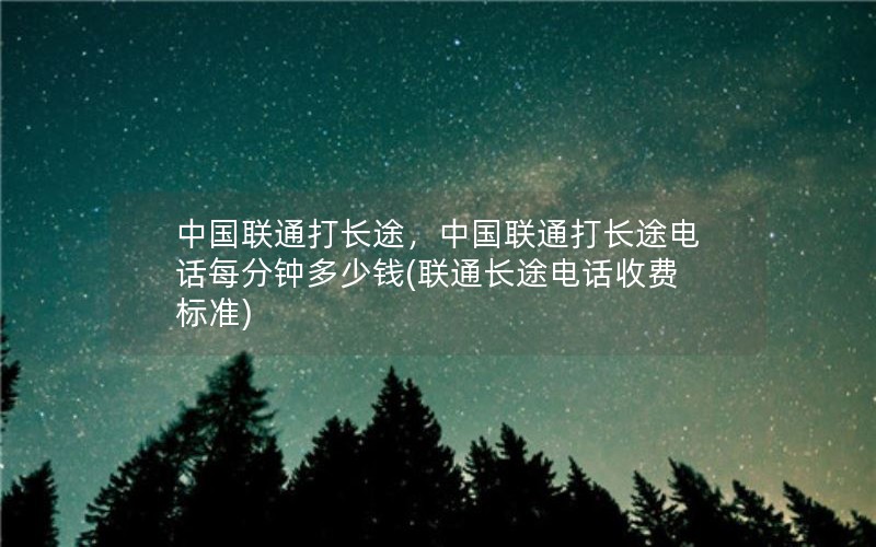 中国联通打长途，中国联通打长途电话每分钟多少钱(联通长途电话收费标准)