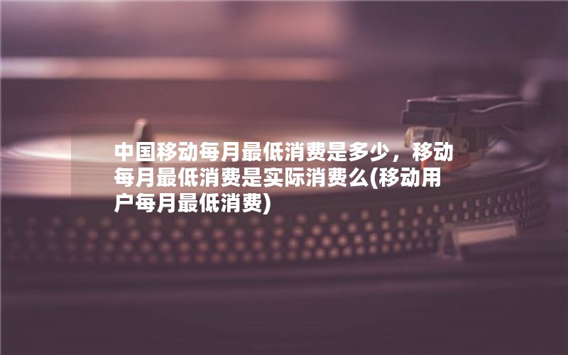 中国移动每月最低消费是多少，移动每月最低消费是实际消费么(移动用户每月最低消费)