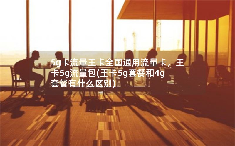 5g卡流量王卡全国通用流量卡，王卡5g流量包(王卡5g套餐和4g套餐有什么区别)