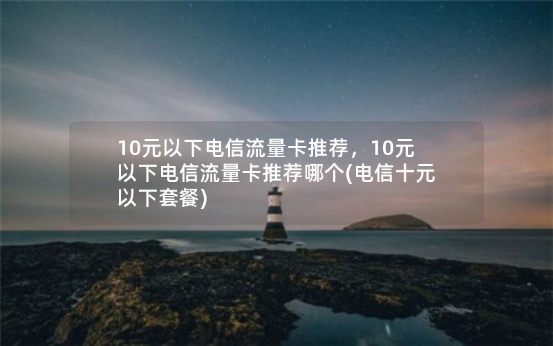 10元以下电信流量卡推荐，10元以下电信流量卡推荐哪个(电信十元以下套餐)