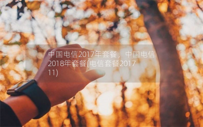 中国电信2017年套餐，中国电信2018年套餐(电信套餐201711)