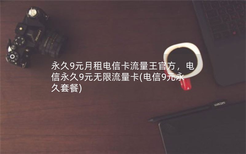 永久9元月租电信卡流量王官方，电信永久9元无限流量卡(电信9元永久套餐)