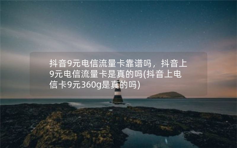 抖音9元电信流量卡靠谱吗，抖音上9元电信流量卡是真的吗(抖音上电信卡9元360g是真的吗)