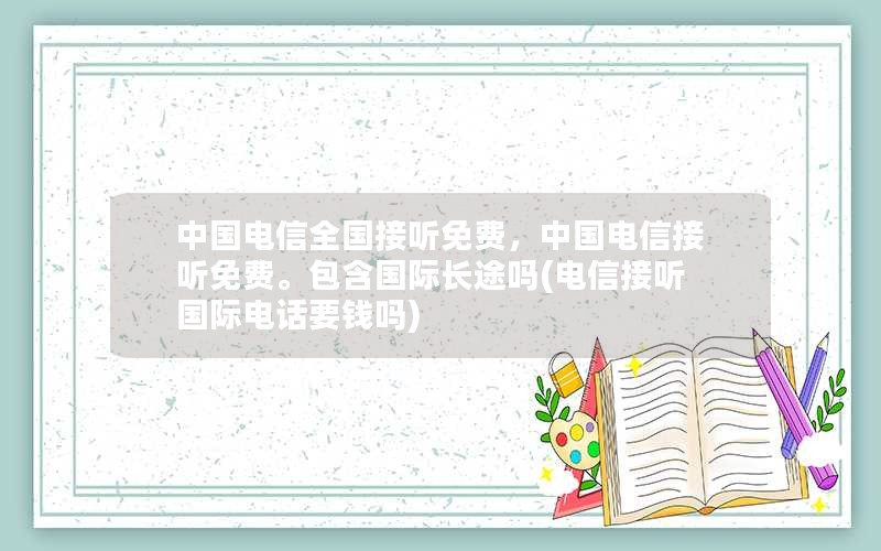 中国电信全国接听免费，中国电信接听免费。包含国际长途吗(电信接听国际电话要钱吗)