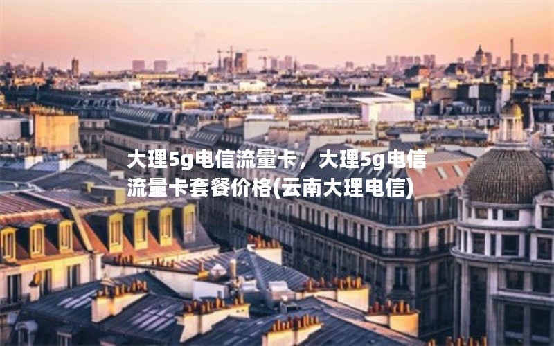 大理5g电信流量卡，大理5g电信流量卡套餐价格(云南大理电信)