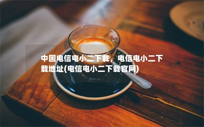 中国电信电小二下载，电信电小二下载地址(电信电小二下载官网)