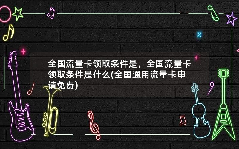 全国流量卡领取条件是，全国流量卡领取条件是什么(全国通用流量卡申请免费)