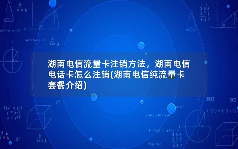 湖南电信流量卡注销方法，湖南电信电话卡怎么注销(湖南电信纯流量卡套餐介绍)