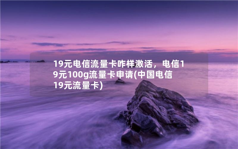 19元电信流量卡咋样激活，电信19元100g流量卡申请(中国电信19元流量卡)