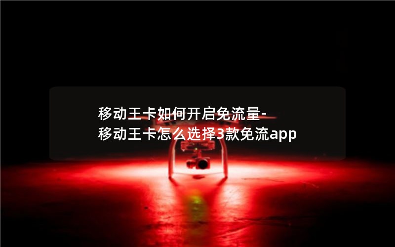 移动王卡如何开启免流量-移动王卡怎么选择3款免流app