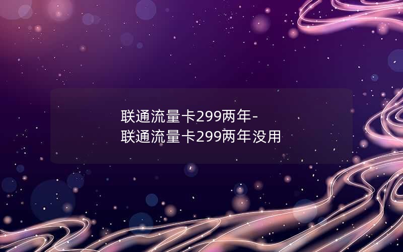 联通流量卡299两年-联通流量卡299两年没用