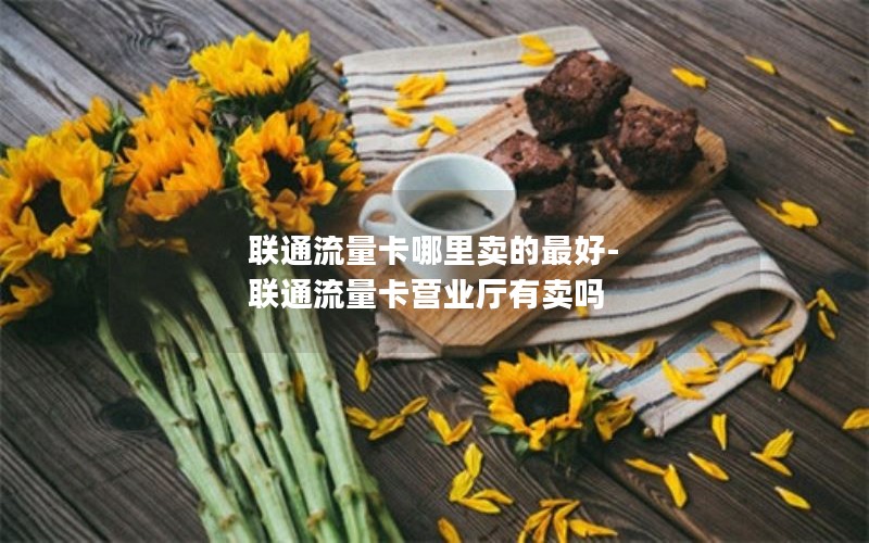 联通流量卡哪里卖的最好-联通流量卡营业厅有卖吗