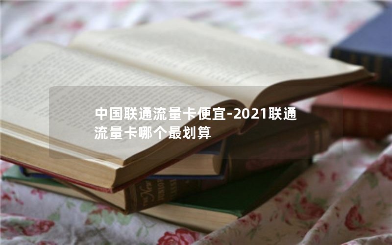 中国联通流量卡便宜-2021联通流量卡哪个最划算