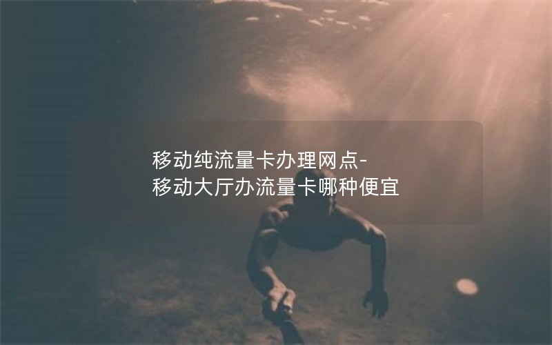 移动纯流量卡办理网点-移动大厅办流量卡哪种便宜