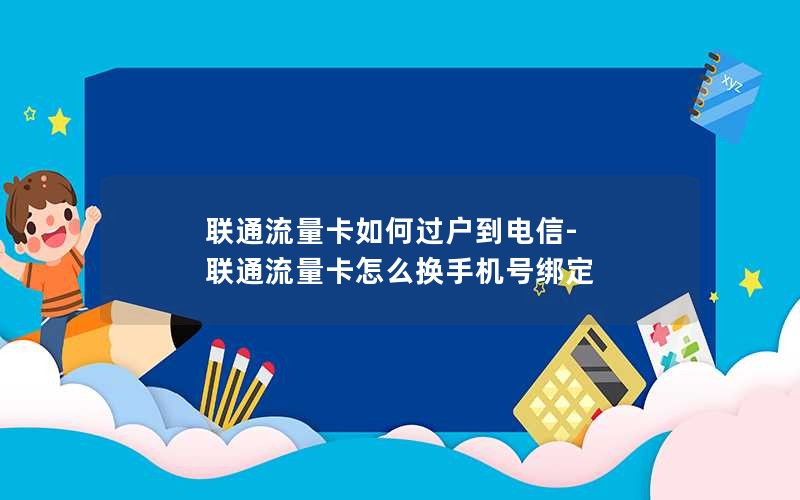 联通流量卡如何过户到电信-联通流量卡怎么换手机号绑定