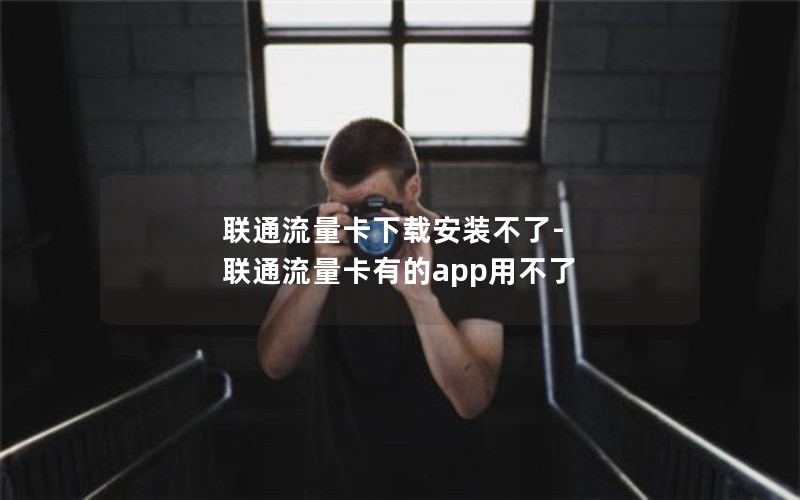 联通流量卡下载安装不了-联通流量卡有的app用不了