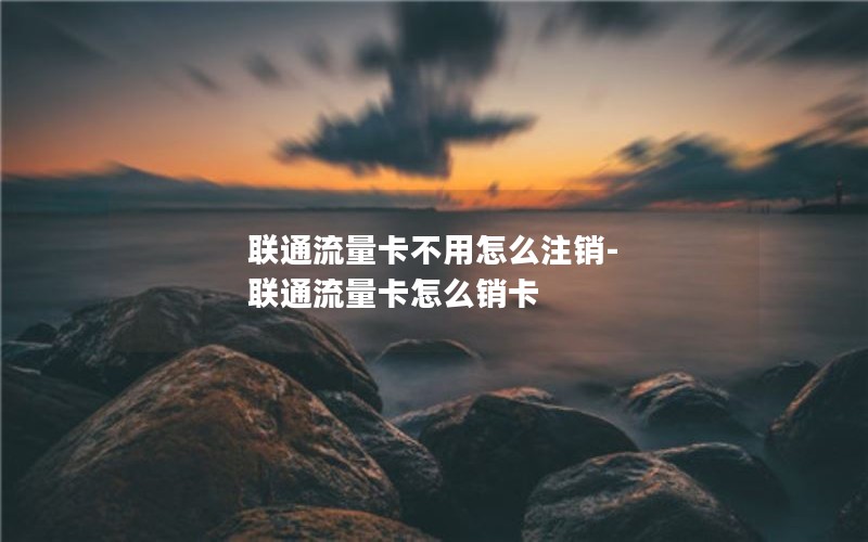 联通流量卡不用怎么注销-联通流量卡怎么销卡